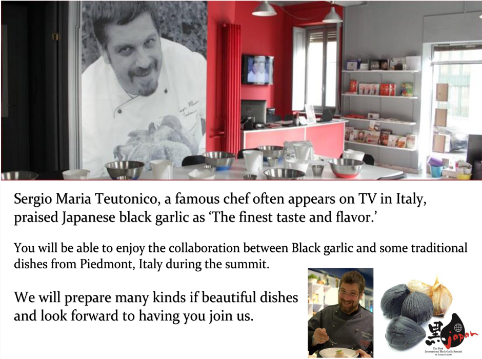 イタリアのテレビ番組で活躍のセルジオ・マリア・トゥートニコ氏。彼が「香りも味も世界最高」と絶賛した「日本の黒にんにく」。本サミットでは、黒にんにくとピエモンテ州伝統料理がコラボ。見た目も美しく楽しい料理の数々で皆様のご来場をお待ちしております。