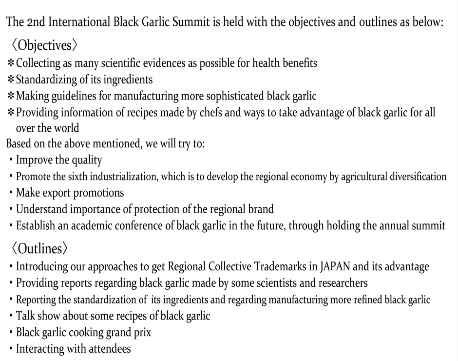 The 2nd International Black Garlic Summit is held with the objectives andoutlines as below:〈Objectives〉＊ Collectingas many scientific evidences as possible for health benefits＊tandardizing of its ingredients ＊Making guidelines for manufacturing moresophisticated black garlic ＊Providing information of recipes made by chefs and waysto take advantage of black garlic for all over the world Basedonthe above mentioned, we willtry to: ・Improve the quality ・Promotethe sixth industrialization, which isto develop the regional economy by agricultural diversification ・Makeexport promotions ・Understand importance of protection of the regional bran・Establish an academic conference of black garlic in the future, through holding the annual summit 〈Outlines〉・Introducingourapproachesto get Regional Collective Trademarks in JAPAN and its advantage・Providingreportsregardingblack garlic madeby some scientists and researchers・Reporting thestandardization of its ingredients and regarding manufacturing morerefined black garlic・Talk show about some recipes of black garlic・Black garlic cooking grand prix ・Interacting with attendeesin